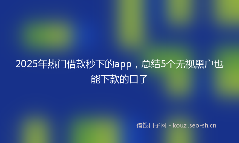 2025年热门借款秒下的app，总结5个无视黑户也能下款的口子