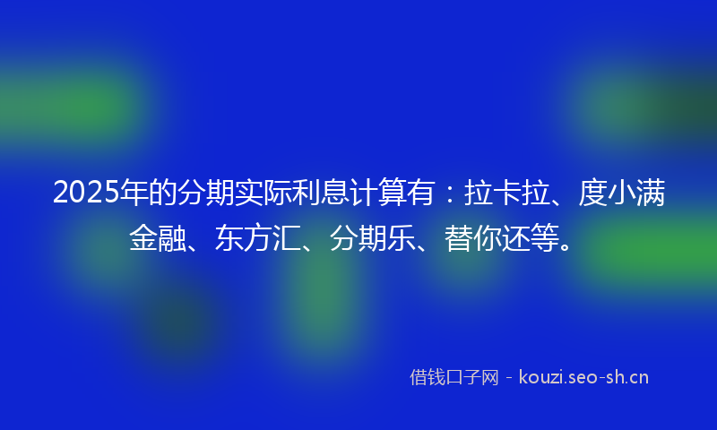 2025年的分期实际利息计算有：拉卡拉、度小满金融、东方汇、分期乐、替你还等。