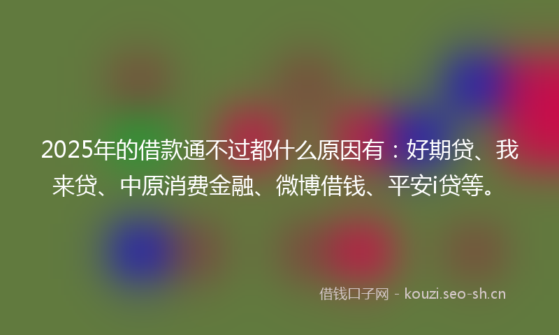 2025年的借款通不过都什么原因有：好期贷、我来贷、中原消费金融、微博借钱、平安i贷等。