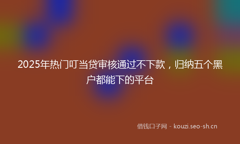 2025年热门叮当贷审核通过不下款，归纳五个黑户都能下的平台