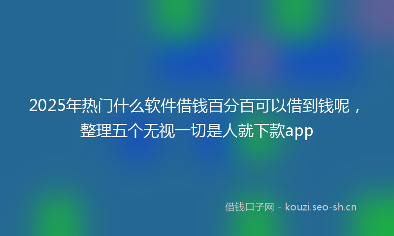 2025年热门什么软件借钱百分百可以借到钱呢，整理五个无视一切是人就下款app