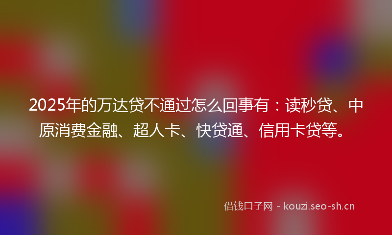 2025年的万达贷不通过怎么回事有：读秒贷、中原消费金融、超人卡、快贷通、信用卡贷等。