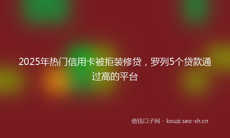 2025年热门信用卡被拒装修贷，罗列5个贷款通过高的平台