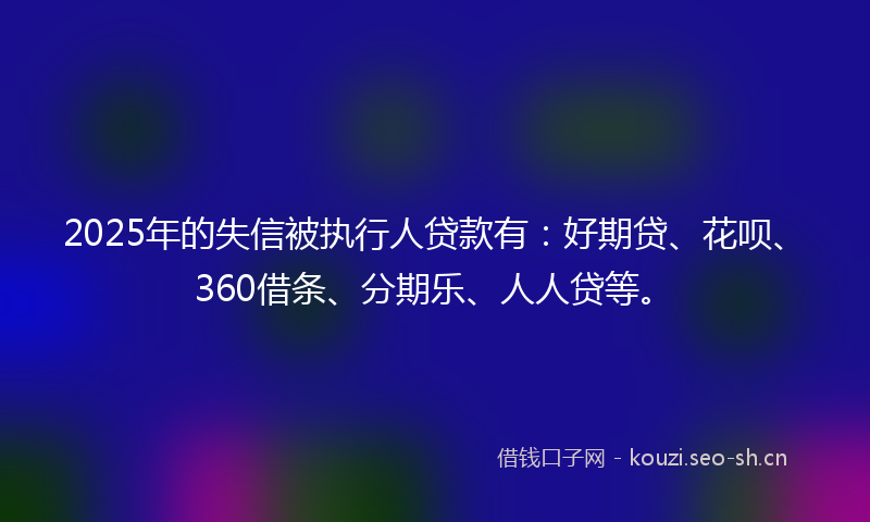 2025年的失信被执行人贷款有：好期贷、花呗、360借条、分期乐、人人贷等。