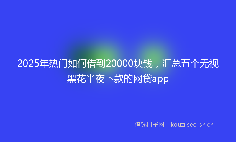 2025年热门如何借到20000块钱，汇总五个无视黑花半夜下款的网贷app