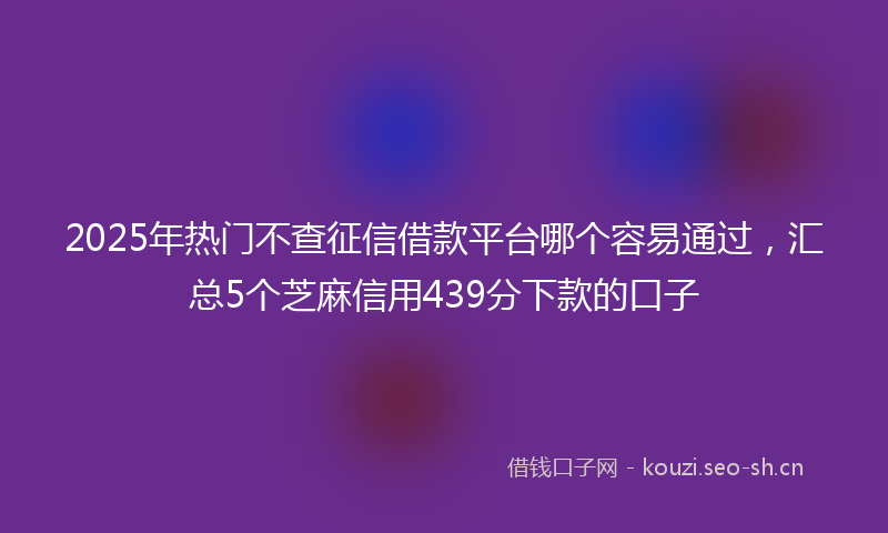 2025年热门不查征信借款平台哪个容易通过，汇总5个芝麻信用439分下款的口子