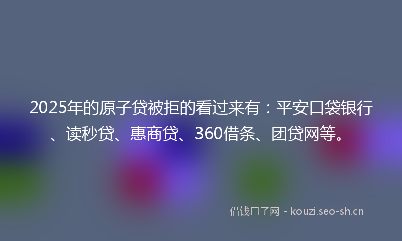 2025年的原子贷被拒的看过来有：平安口袋银行、读秒贷、惠商贷、360借条、团贷网等。