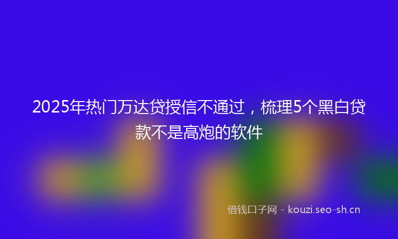 2025年热门万达贷授信不通过，梳理5个黑白贷款不是高炮的软件