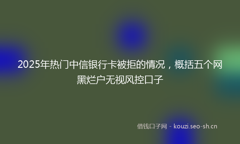 2025年热门中信银行卡被拒的情况，概括五个网黑烂户无视风控口子