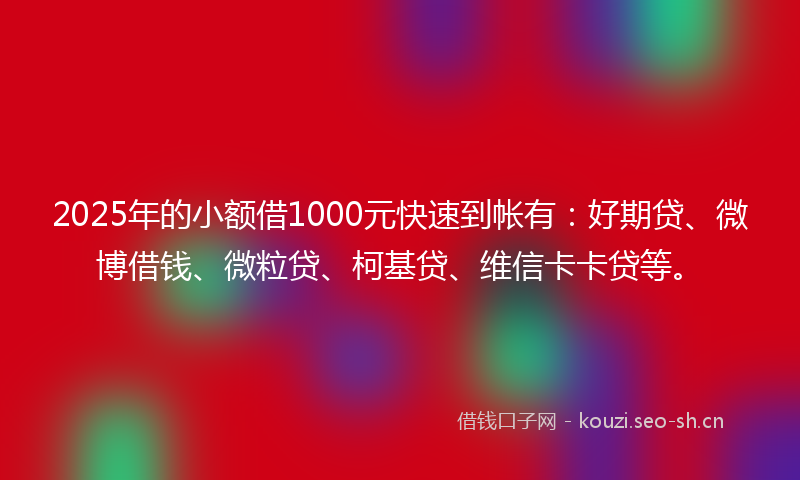 2025年的小额借1000元快速到帐有：好期贷、微博借钱、微粒贷、柯基贷、维信卡卡贷等。