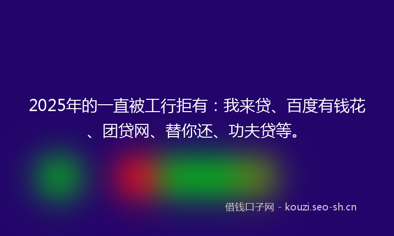 2025年的一直被工行拒有：我来贷、百度有钱花、团贷网、替你还、功夫贷等。