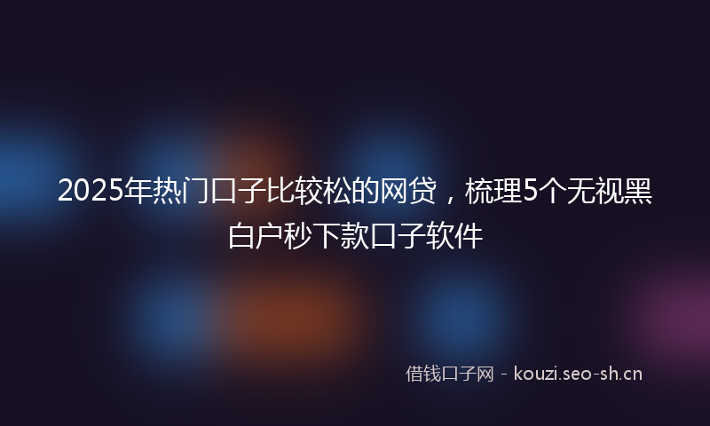 2025年热门口子比较松的网贷，梳理5个无视黑白户秒下款口子软件