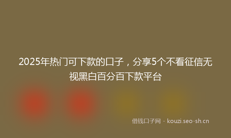 2025年热门可下款的口子，分享5个不看征信无视黑白百分百下款平台