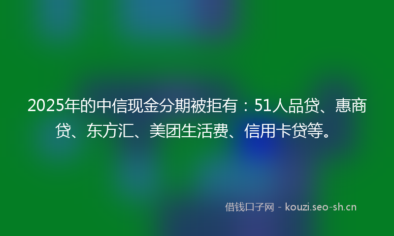 2025年的中信现金分期被拒有：51人品贷、惠商贷、东方汇、美团生活费、信用卡贷等。