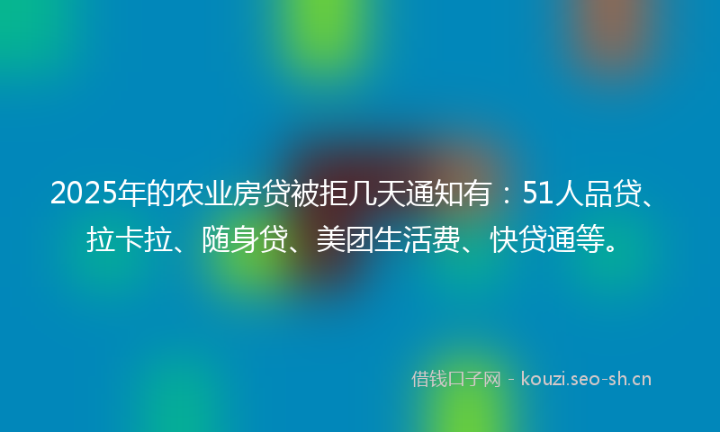 2025年的农业房贷被拒几天通知有：51人品贷、拉卡拉、随身贷、美团生活费、快贷通等。