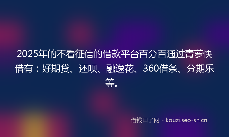 2025年的不看征信的借款平台百分百通过青萝快借有：好期贷、还呗、融逸花、360借条、分期乐等。