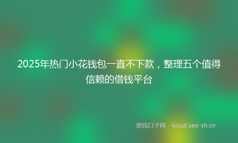 2025年热门小花钱包一直不下款，整理五个值得信赖的借钱平台