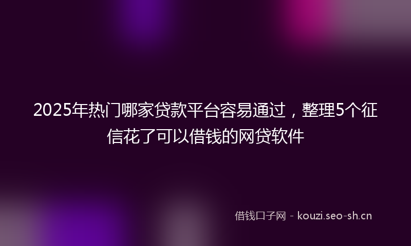 2025年热门哪家贷款平台容易通过，整理5个征信花了可以借钱的网贷软件