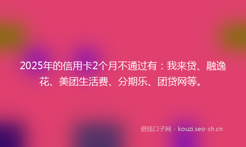 2025年的信用卡2个月不通过有：我来贷、融逸花、美团生活费、分期乐、团贷网等。