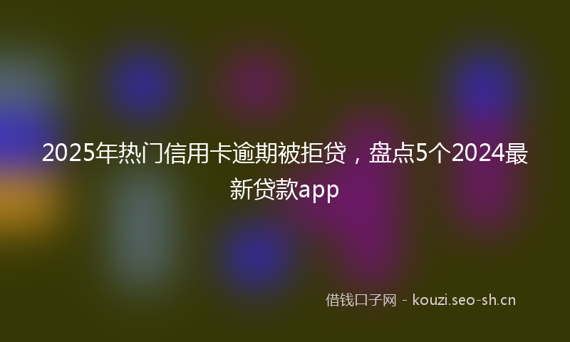 2025年热门信用卡逾期被拒贷，盘点5个2024最新贷款app