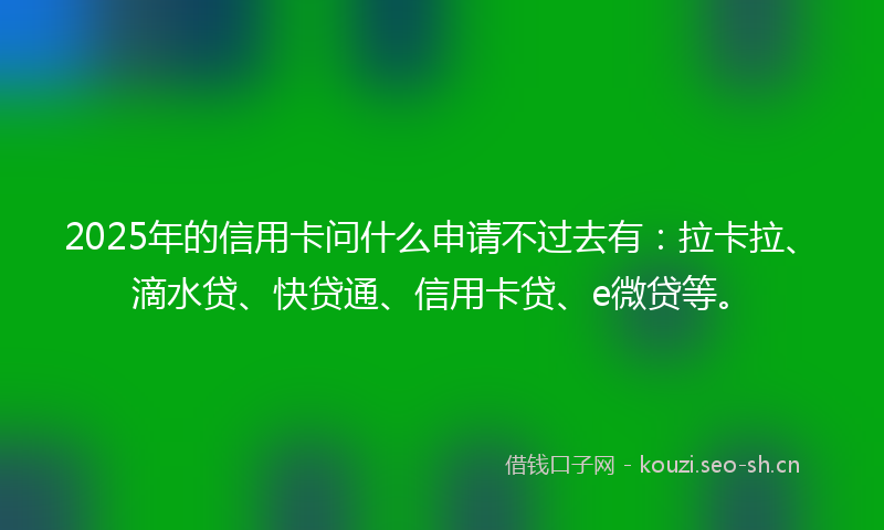 2025年的信用卡问什么申请不过去有：拉卡拉、滴水贷、快贷通、信用卡贷、e微贷等。
