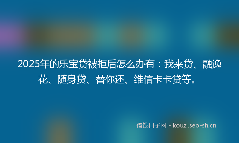 2025年的乐宝贷被拒后怎么办有：我来贷、融逸花、随身贷、替你还、维信卡卡贷等。