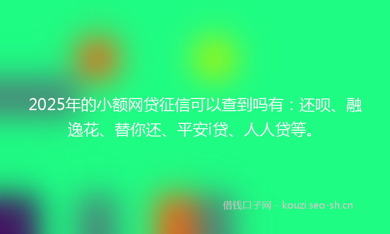 2025年的小额网贷征信可以查到吗有：还呗、融逸花、替你还、平安i贷、人人贷等。