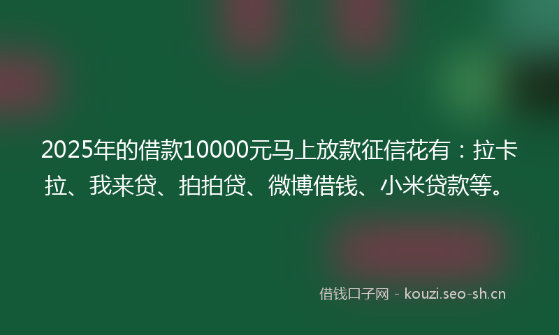 2025年的借款10000元马上放款征信花有：拉卡拉、我来贷、拍拍贷、微博借钱、小米贷款等。