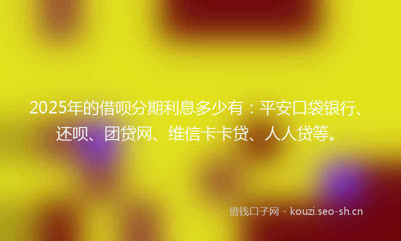 2025年的借呗分期利息多少有：平安口袋银行、还呗、团贷网、维信卡卡贷、人人贷等。