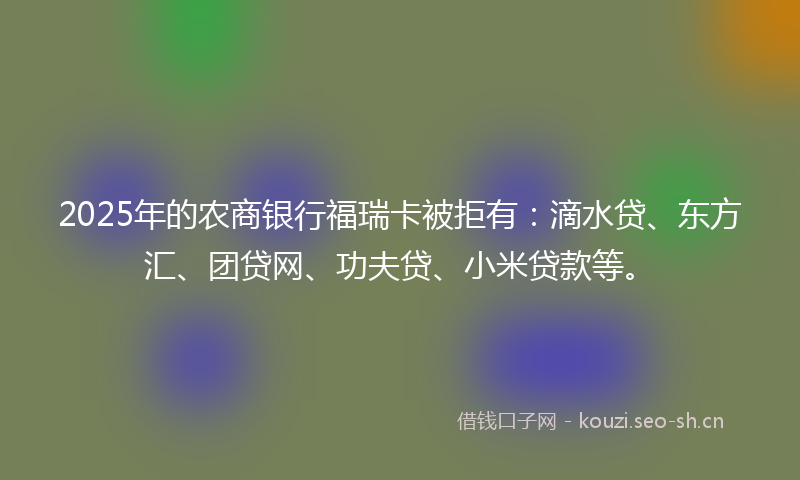 2025年的农商银行福瑞卡被拒有：滴水贷、东方汇、团贷网、功夫贷、小米贷款等。