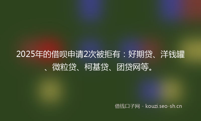 2025年的借呗申请2次被拒有：好期贷、洋钱罐、微粒贷、柯基贷、团贷网等。