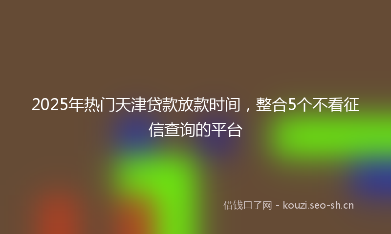 2025年热门天津贷款放款时间，整合5个不看征信查询的平台
