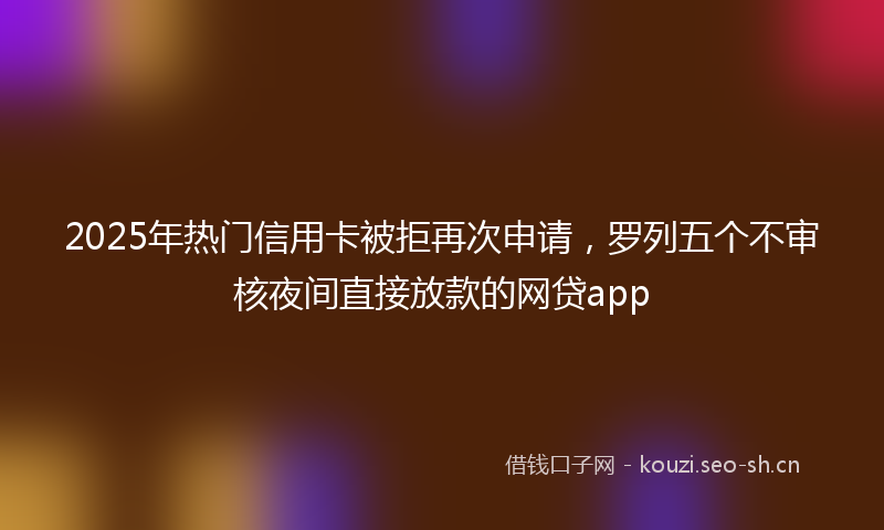 2025年热门信用卡被拒再次申请，罗列五个不审核夜间直接放款的网贷app