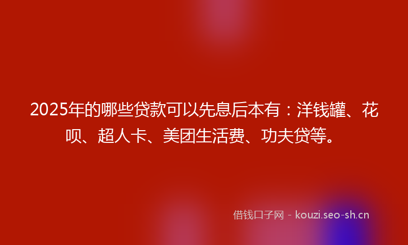 2025年的哪些贷款可以先息后本有：洋钱罐、花呗、超人卡、美团生活费、功夫贷等。
