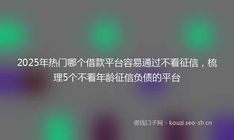 2025年热门哪个借款平台容易通过不看征信，梳理5个不看年龄征信负债的平台