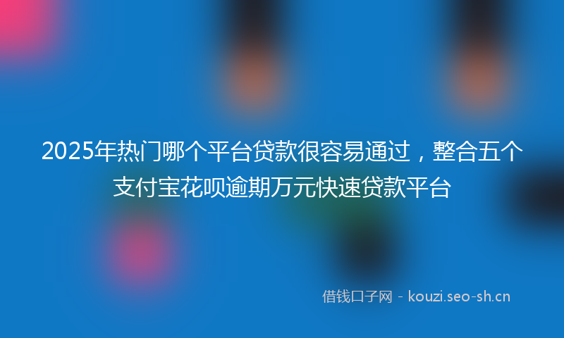2025年热门哪个平台贷款很容易通过，整合五个支付宝花呗逾期万元快速贷款平台