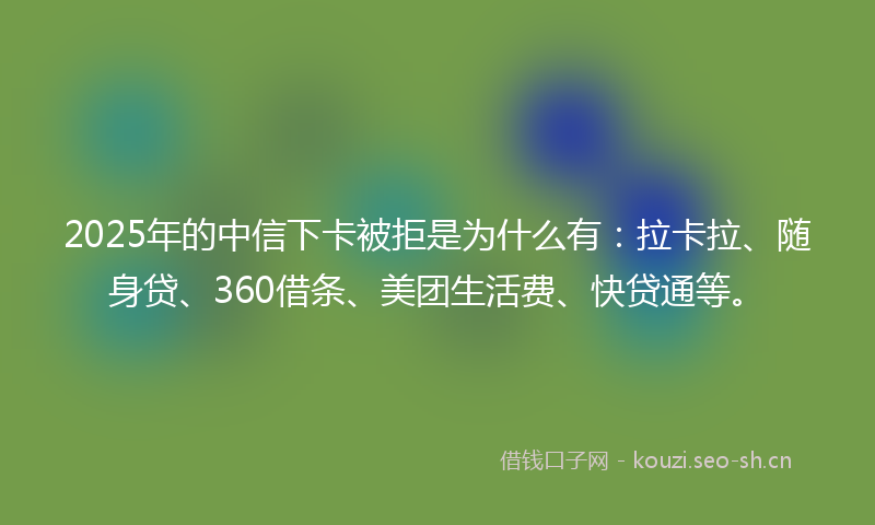 2025年的中信下卡被拒是为什么有：拉卡拉、随身贷、360借条、美团生活费、快贷通等。
