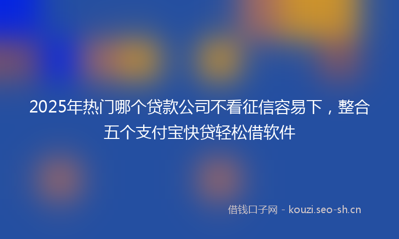 2025年热门哪个贷款公司不看征信容易下，整合五个支付宝快贷轻松借软件