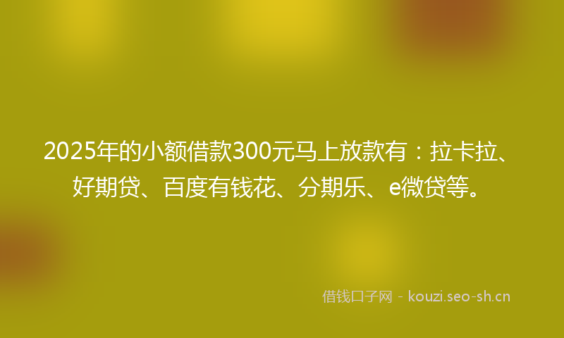 2025年的小额借款300元马上放款有：拉卡拉、好期贷、百度有钱花、分期乐、e微贷等。