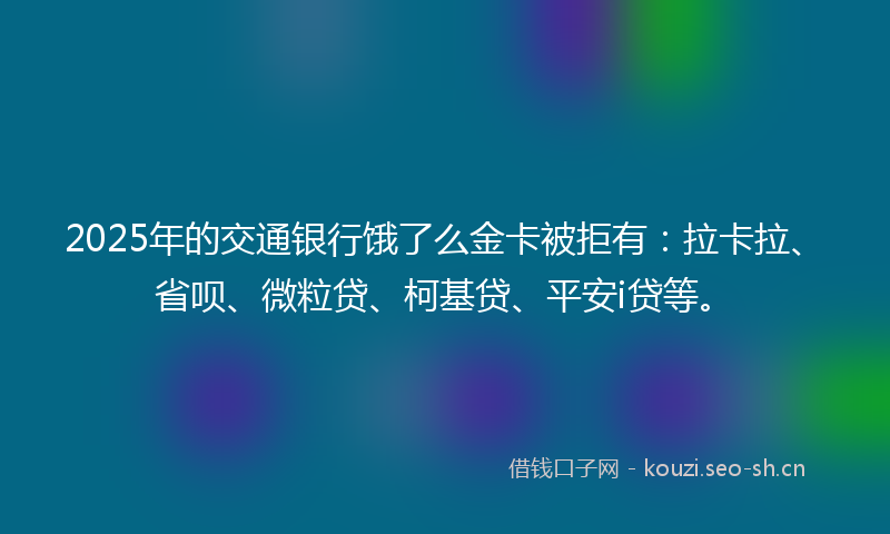 2025年的交通银行饿了么金卡被拒有：拉卡拉、省呗、微粒贷、柯基贷、平安i贷等。