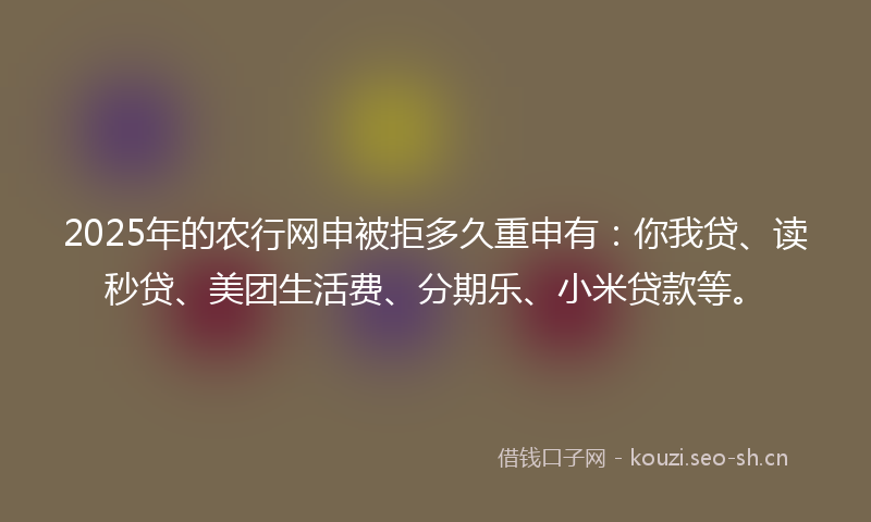 2025年的农行网申被拒多久重申有：你我贷、读秒贷、美团生活费、分期乐、小米贷款等。
