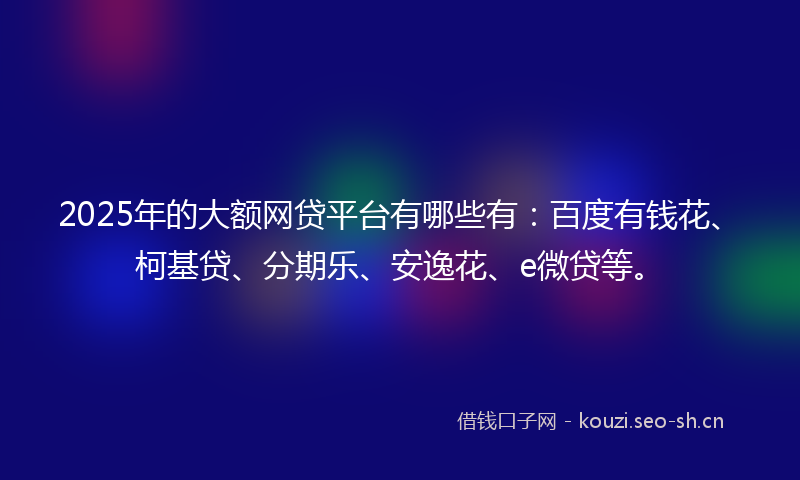 2025年的大额网贷平台有哪些有：百度有钱花、柯基贷、分期乐、安逸花、e微贷等。