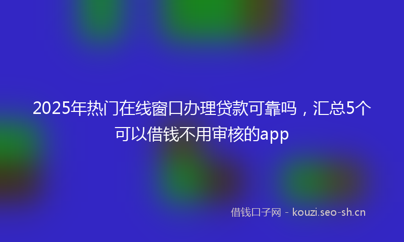 2025年热门在线窗口办理贷款可靠吗,汇总5个可以借钱不用审核的app