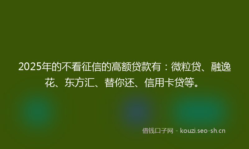 2025年的不看征信的高额贷款有：微粒贷、融逸花、东方汇、替你还、信用卡贷等。