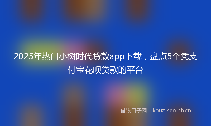 2025年热门小树时代贷款app下载，盘点5个凭支付宝花呗贷款的平台