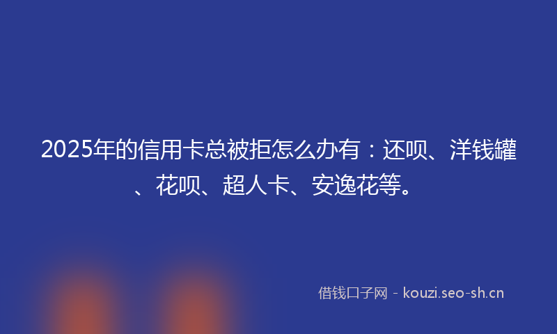 2025年的信用卡总被拒怎么办有：还呗、洋钱罐、花呗、超人卡、安逸花等。