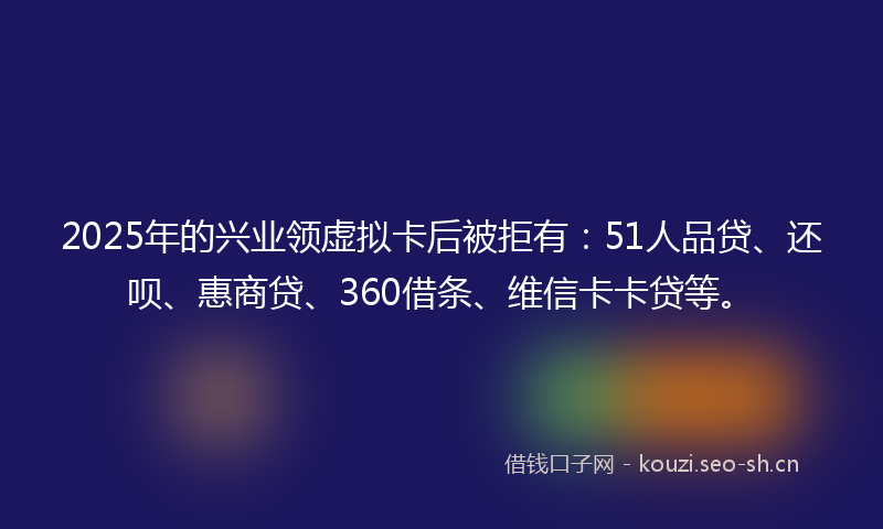 2025年的兴业领虚拟卡后被拒有：51人品贷、还呗、惠商贷、360借条、维信卡卡贷等。