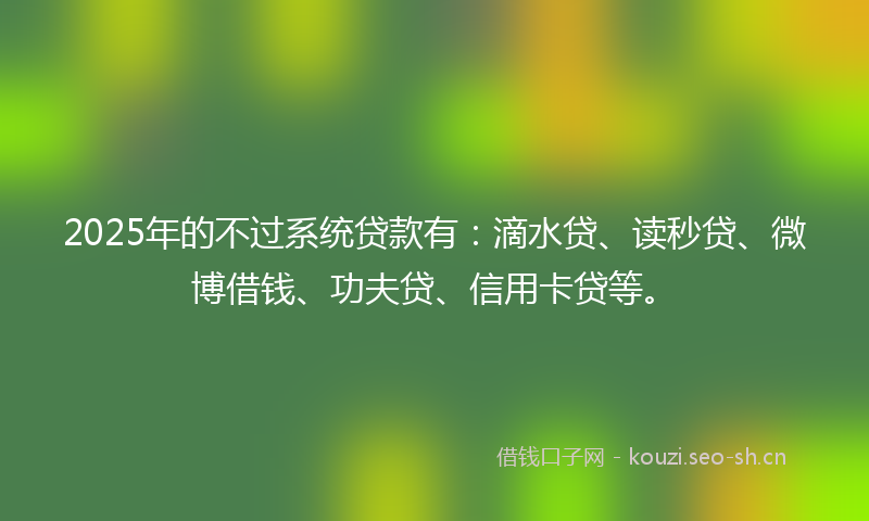 2025年的不过系统贷款有：滴水贷、读秒贷、微博借钱、功夫贷、信用卡贷等。