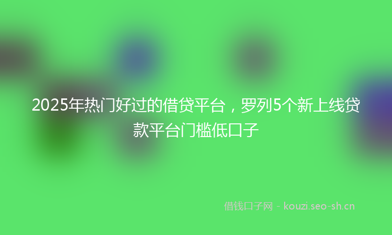 2025年热门好过的借贷平台，罗列5个新上线贷款平台门槛低口子