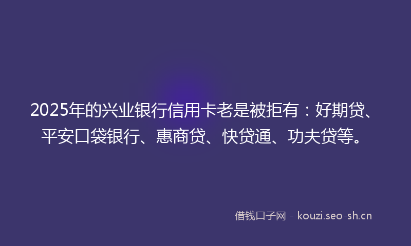 2025年的兴业银行信用卡老是被拒有:好期贷、平安口袋银行、惠商贷、快贷通、功夫贷等。
